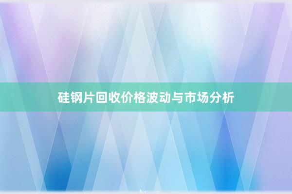 硅钢片回收价格波动与市场分析