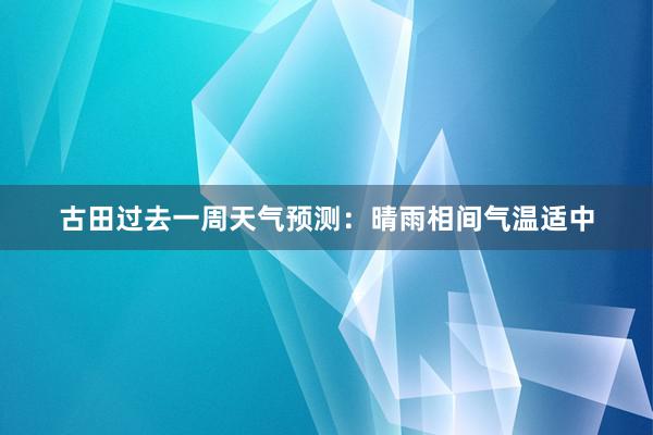 古田过去一周天气预测：晴雨相间气温适中