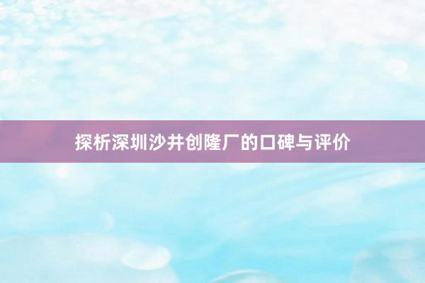 探析深圳沙井创隆厂的口碑与评价